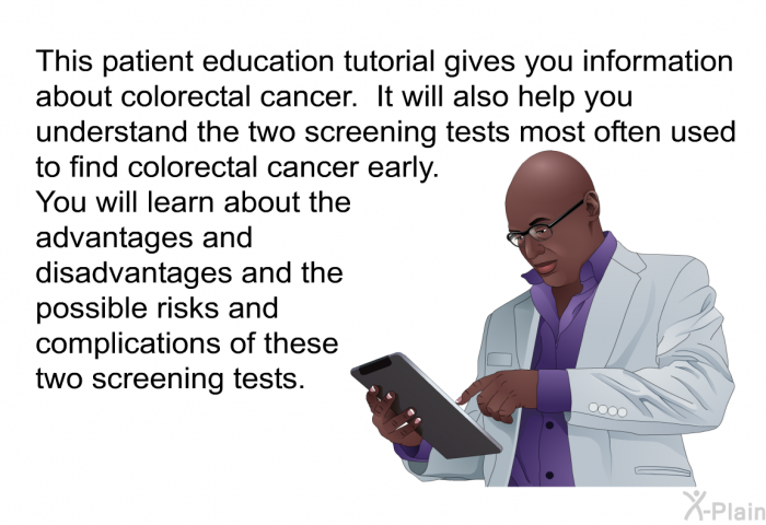 This health information gives you information about colorectal cancer. It will also help you understand the two screening tests most often used to find colorectal cancer early. You will learn about the advantages and disadvantages and the possible risks and complications of these two screening tests.