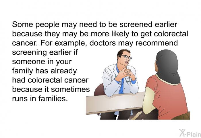 Some people may need to be screened earlier because they may be more likely to get colorectal cancer. For example, doctors may recommend screening earlier if someone in your family has already had colorectal cancer because it sometimes runs in families