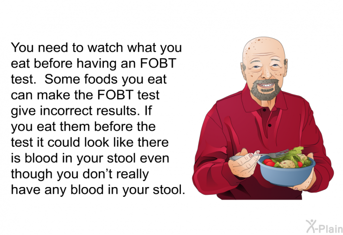 You need to watch what you eat before having an FOBT test. Some foods you eat can make the FOBT test give incorrect results. If you eat them before the test it could look like there is blood in your stool even though you don't really have any blood in your stool.