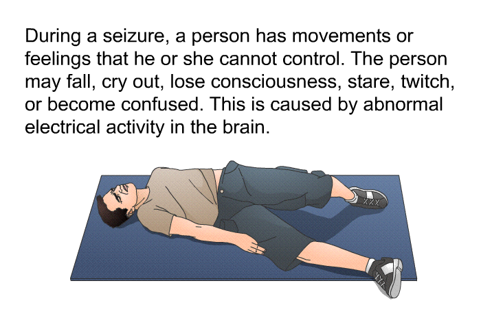 During a seizure, a person has movements or feelings that he or she cannot control. The person may fall, cry out, lose consciousness, stare, twitch, or become confused. This is caused by abnormal electrical activity in the brain.