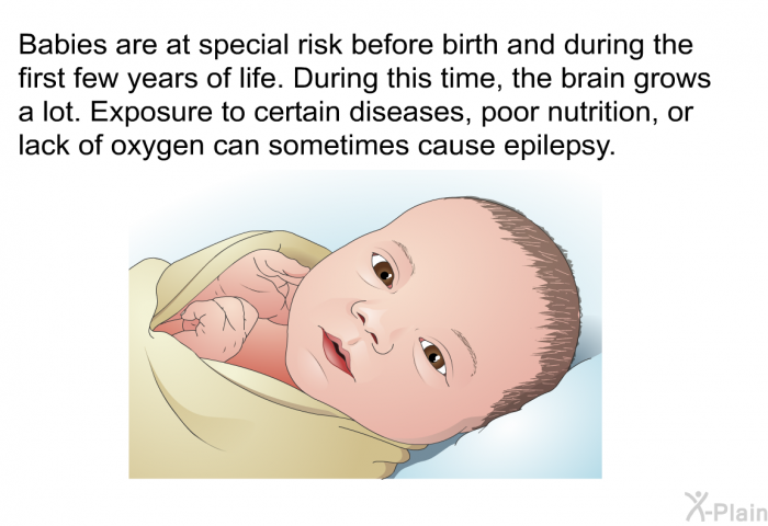 Babies are at special risk before birth and during the first few years of life. During this time, the brain grows a lot. Exposure to certain diseases, poor nutrition, or lack of oxygen can sometimes cause epilepsy.