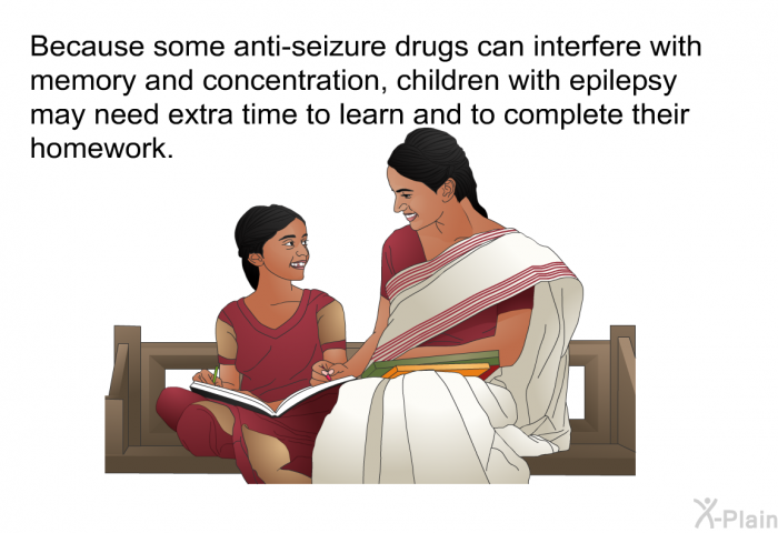Because some anti-seizure drugs can interfere with memory and concentration, children with epilepsy may need extra time to learn and to complete their homework.