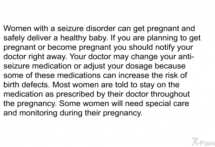 Women with a seizure disorder can get pregnant and safely deliver a healthy baby. If you are planning to get pregnant or become pregnant you should notify your doctor right away. Your doctor may change your anti-seizure medication or adjust your dosage because some of these medications can increase the risk of birth defects. Most women are told to stay on the medication as prescribed by their doctor throughout the pregnancy. Some women will need special care and monitoring during their pregnancy.