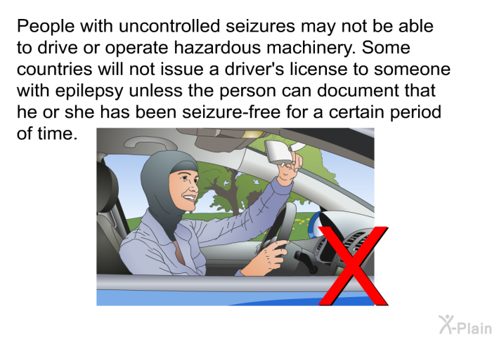 People with uncontrolled seizures may not be able to drive or operate hazardous machinery. Some countries will not issue a driver's license to someone with epilepsy unless the person can document that he or she has been seizure-free for a certain period of time.