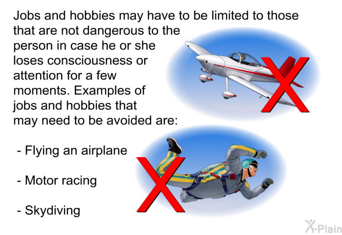 Jobs and hobbies may have to be limited to those that are not dangerous to the person in case he or she loses consciousness or attention for a few moments. Examples of jobs and hobbies that may need to be avoided are:  Flying an airplane Motor racing Skydiving