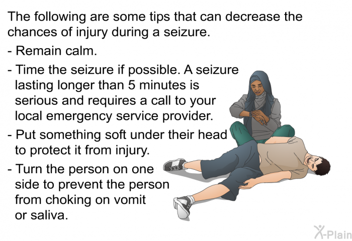 The following are some tips that can decrease the chances of injury during a seizure.  Remain calm. Time the seizure if possible. A seizure lasting longer than 5 minutes is serious and requires a call to your local emergency service provider. Put something soft under their head to protect it from injury. Turn the person on one side to prevent the person from choking on vomit or saliva.
