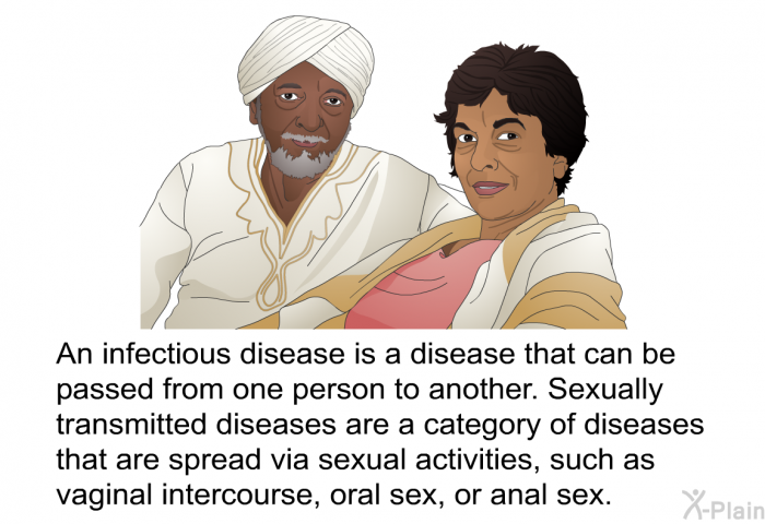An infectious disease is a disease that can be passed from one person to another. Sexually transmitted diseases are a category of diseases that are spread via sexual activities, such as vaginal intercourse or oral sex, or anal sex.