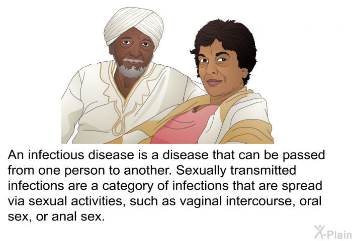 An infectious disease is a disease that can be passed from one person to another. Sexually transmitted infections are a category of infections that are spread via sexual activities, such as vaginal intercourse, oral sex, or anal sex.