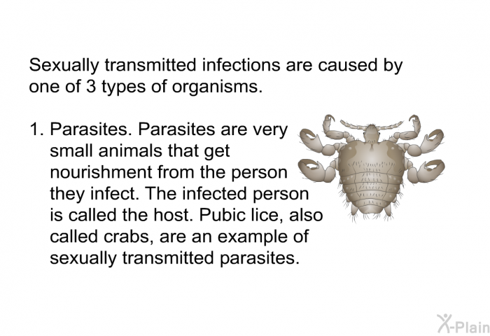 Sexually transmitted infections are caused by one of 3 types of organisms.  Parasites. Parasites are very small animals that get nourishment from the person they infect. The infected person is called the host. Pubic lice, also called crabs, are an example of sexually transmitted parasites.