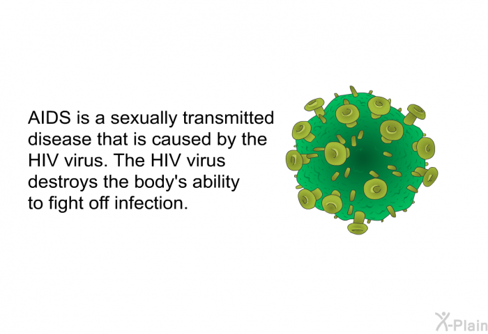 AIDS is a sexually transmitted disease that is caused by the HIV virus. The HIV virus destroys the body's ability to fight off infection.