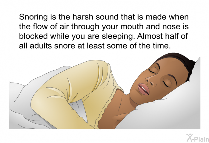 Snoring is the harsh sound that is made when the flow of air through your mouth and nose is blocked while you are sleeping. Almost half of all adults snore at least some of the time.