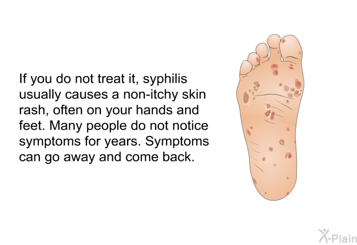 If you do not treat it, syphilis usually causes a non-itchy skin rash, often on your hands and feet. Many people do not notice symptoms for years. Symptoms can go away and come back.