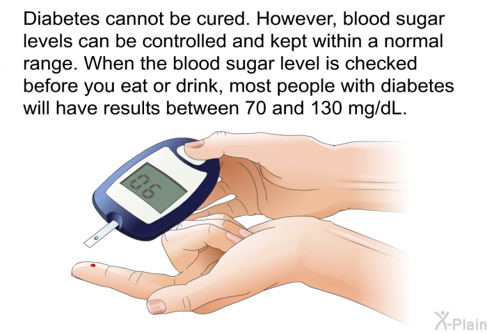 Diabetes cannot be cured. However, blood sugar levels can be controlled and kept within a normal range. When the blood sugar level is checked before you eat or drink, most people with diabetes will have results between 70 and 130 mg/dL.