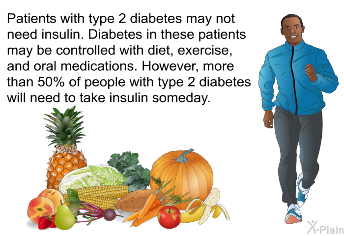 Patients with type 2 diabetes may not need insulin. Diabetes in these patients may be controlled with diet, exercise, and oral medications. However, more than 50% of people with type 2 diabetes will need to take insulin someday.