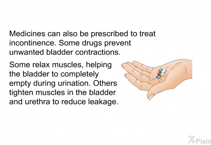 Medicines can also be prescribed to treat incontinence. Some drugs prevent unwanted bladder contractions. Some relax muscles, helping the bladder to completely empty during urination. Others tighten muscles in the bladder and urethra to reduce leakage.