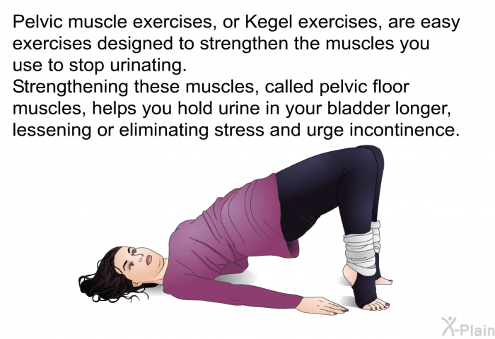 Pelvic muscle exercises, or Kegel exercises, are easy exercises designed to strengthen the muscles you use to stop urinating. Strengthening these muscles, called pelvic floor muscles, helps you hold urine in your bladder longer, lessening or eliminating stress and urge incontinence.