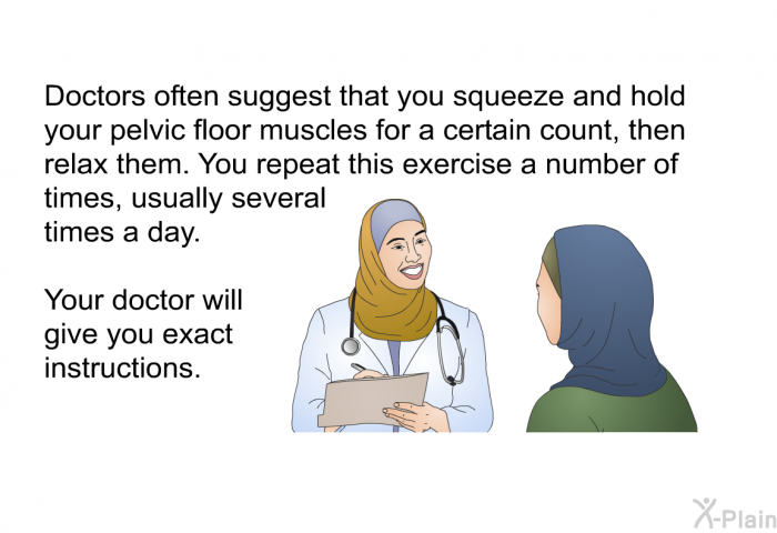 Doctors often suggest that you squeeze and hold your pelvic floor muscles for a certain count, then relax them. You repeat this exercise a number of times, usually several times a day. Your doctor will give you exact instructions.
