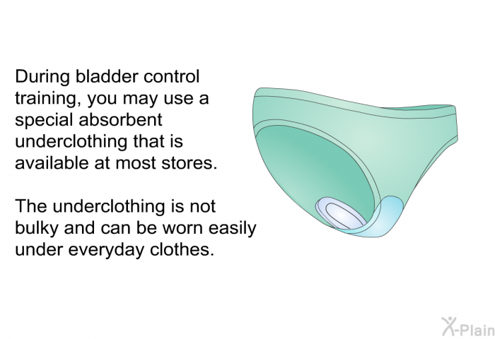 During bladder control training, you may use a special<I> </I>absorbent underclothing that is available at most stores. The underclothing is not bulky and can be worn easily under everyday clothes.