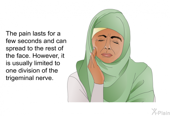 The pain lasts for a few seconds and can spread to the rest of the face. However, it is usually limited to one division of the trigeminal nerve.