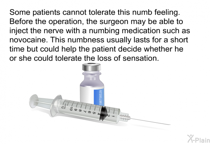 Some patients cannot tolerate this numb feeling. Before the operation, the surgeon may be able to inject the nerve with a numbing medication such as novocaine. This numbness usually lasts for a short time but could help the patient decide whether he or she could tolerate the loss of sensation.