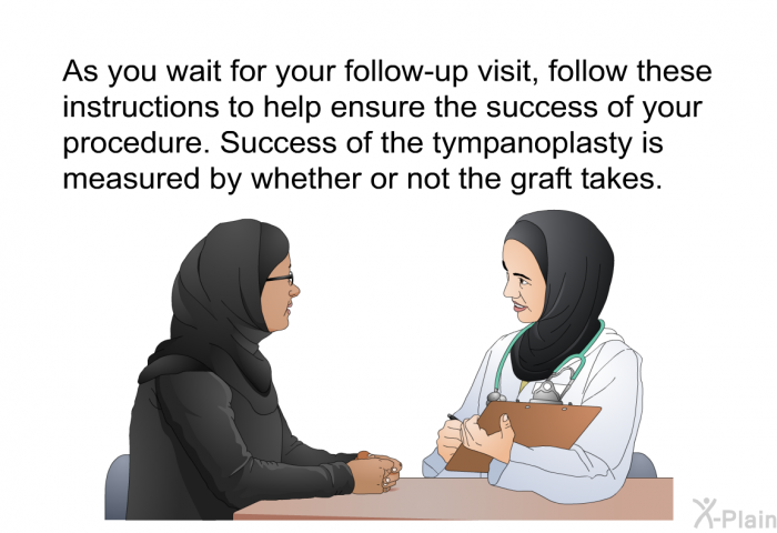 As you wait for your follow-up visit, follow these instructions to help ensure the success of your procedure. Success of the tympanoplasty is measured by whether or not the graft takes.