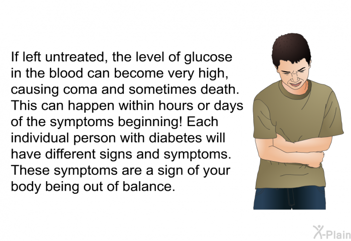 If left untreated, the level of glucose in the blood can become very high, causing coma and sometimes death. This can happen within hours or days of the symptoms beginning! Each individual person with diabetes will have different signs and symptoms. These symptoms are a sign of your body being out of balance.