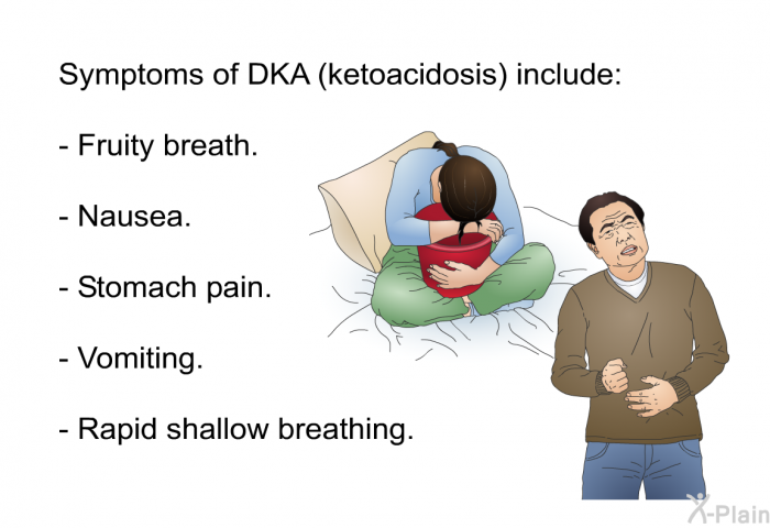 Symptoms of DKA (ketoacidosis) include:  Fruity breath. Nausea. Stomach pain. Vomiting. Rapid shallow breathing.