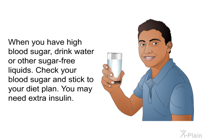 When you have high blood sugar, drink water or other sugar-free liquids. Check your blood sugar and stick to your diet plan. You may need extra insulin.
