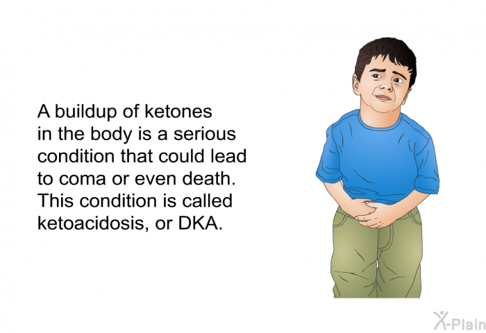 A buildup of ketones in the body is a serious condition that could lead to coma or even death. This condition is called ketoacidosis, or DKA.