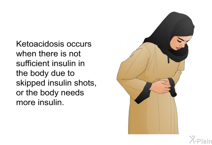 Ketoacidosis occurs when there is not sufficient insulin in the body due to skipped insulin shots, or the body needs more insulin.