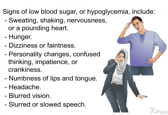 Signs of low blood sugar, or hypoglycemia, include:  Sweating, shaking, nervousness, or a pounding heart. Hunger. Dizziness or faintness. Personality changes, confused thinking, impatience, or crankiness. Numbness of lips and tongue. Headache. Blurred vision. Slurred or slowed speech.