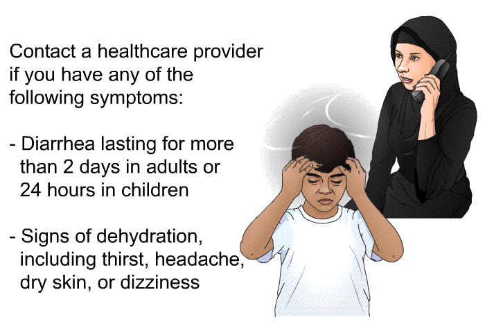 Contact a healthcare provider if you have any of the following symptoms:  Diarrhea lasting for more than 2 days in adults or 24 hours in children Signs of dehydration, including thirst, headache, dry skin, or dizziness