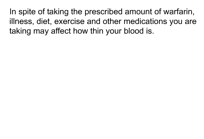 In spite of taking the prescribed amount of warfarin, illness, diet, exercise and other medications you are taking may affect how thin your blood is.