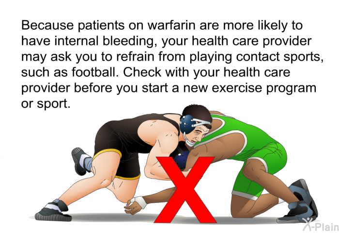 Because patients on warfarin are more likely to have internal bleeding, your health care provider may ask you to refrain from playing contact sports, such as football. Check with your health care provider before you start a new exercise program or sport.