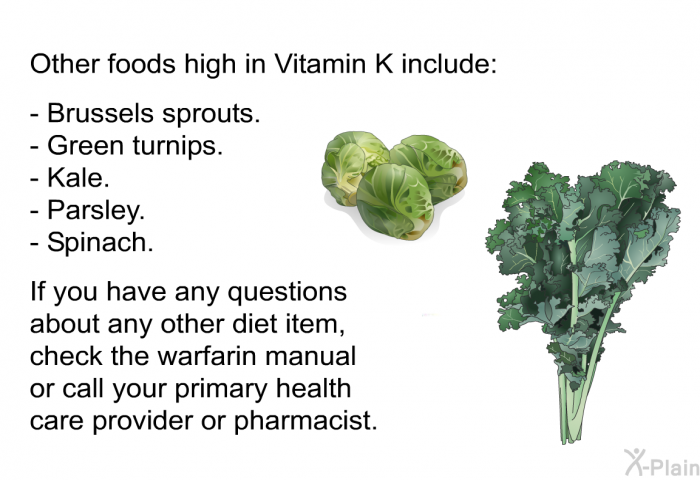 Other foods high in Vitamin K include: Brussels sprouts. Green turnips. Kale. Parsley. Spinach.
If you have any questions about any other diet item, check the warfarin manual or call your primary health care provider or pharmacist.