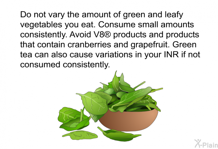 Do not vary the amount of green and leafy vegetables you eat. Consume small amounts consistently. Avoid V8<SUP> </SUP> products and products that contain cranberries and grapefruit. Green tea can also cause variations in your INR if not consumed consistently.