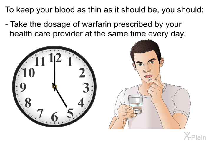 To keep your blood as thin as it should be, you should:  Take the dosage of warfarin prescribed by your health care provider at the same time every day.