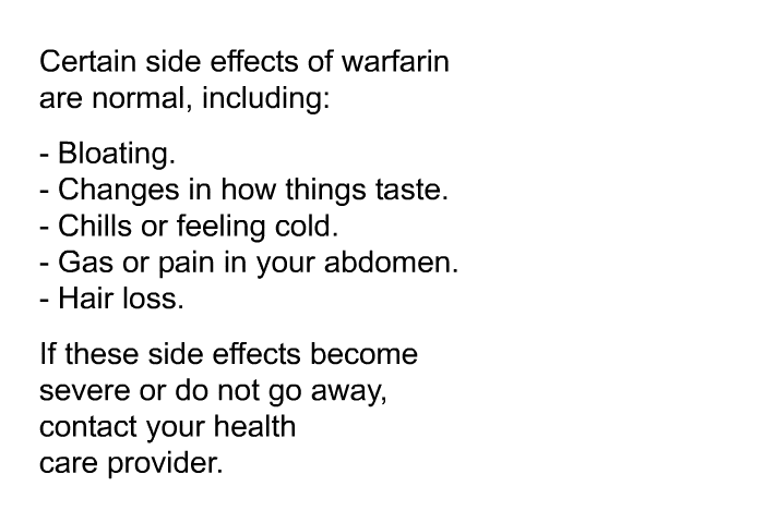 Certain side effects of warfarin are normal, including:  Bloating. Changes in how things taste. Chills or feeling cold. Gas or pain in your abdomen. Hair loss.  
 If these side effects become severe or do not go away, contact your health care provider.