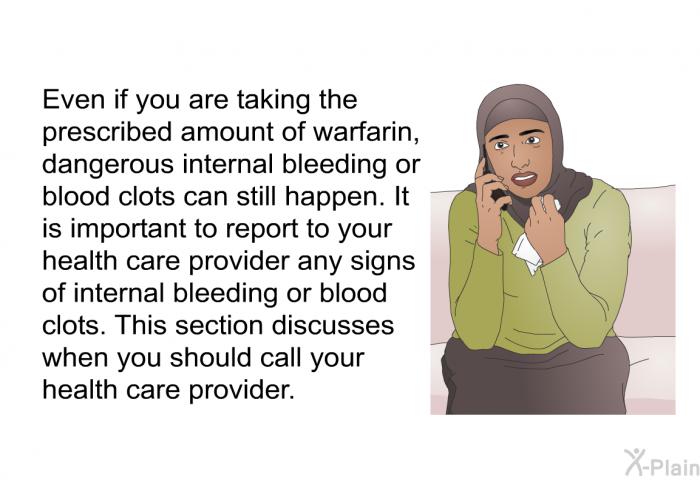 Even if you are taking the prescribed amount of warfarin, dangerous internal bleeding or blood clots can still happen. It is important to report to your health care provider any signs of internal bleeding or blood clots. This section discusses when you should call your health care provider.