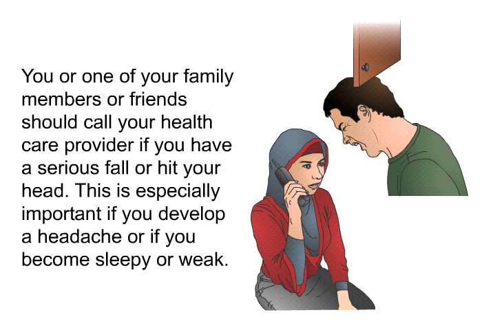 You or one of your family members or friends should call your health care provider if you have a serious fall or hit your head. This is especially important if you develop a headache or if you become sleepy or weak.