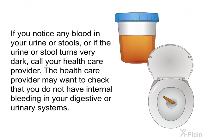 If you notice any blood in your urine or stools, or if the urine or stool turns very dark, call your health care provider. The health care provider may want to check that you do not have internal bleeding in your digestive or urinary systems.