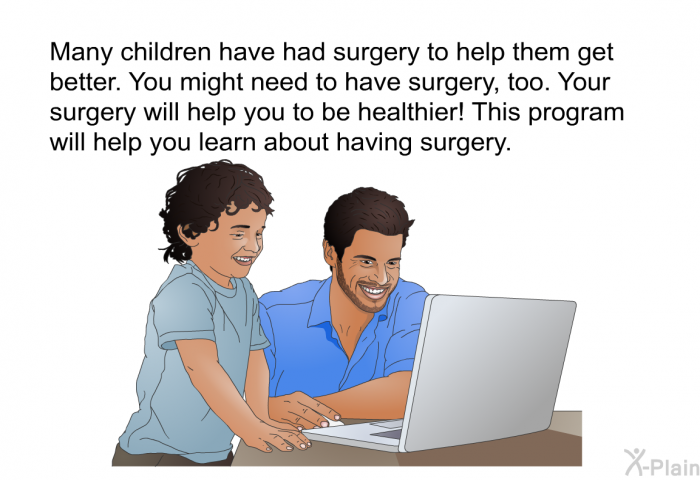 Many children have had surgery to help them get better. You might need to have surgery, too. Your surgery will help you to be healthier! This health information will help you learn about having surgery.