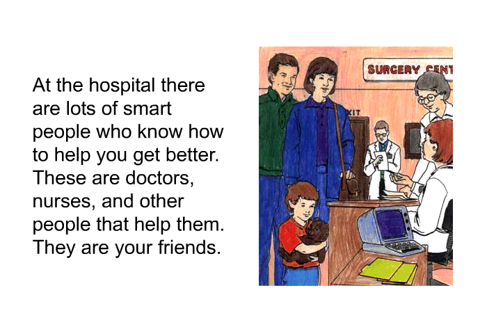 At the hospital there are lots of smart people who know how to help you get better. These are doctors, nurses, and other people that help them. They are your friends.