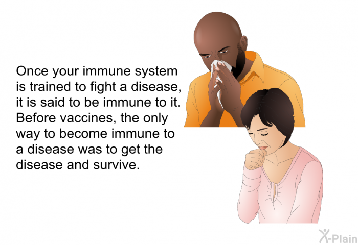 Once your immune system is trained to fight a disease, it is said to be immune to it. Before vaccines, the only way to become immune to a disease was to get the disease and survive.