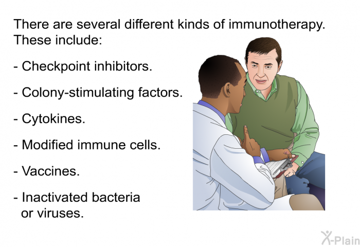 There are several different kinds of immunotherapy. These include:  Checkpoint inhibitors. Colony-stimulating factors. Cytokines. Modified immune cells. Vaccines. Inactivated bacteria or viruses.
