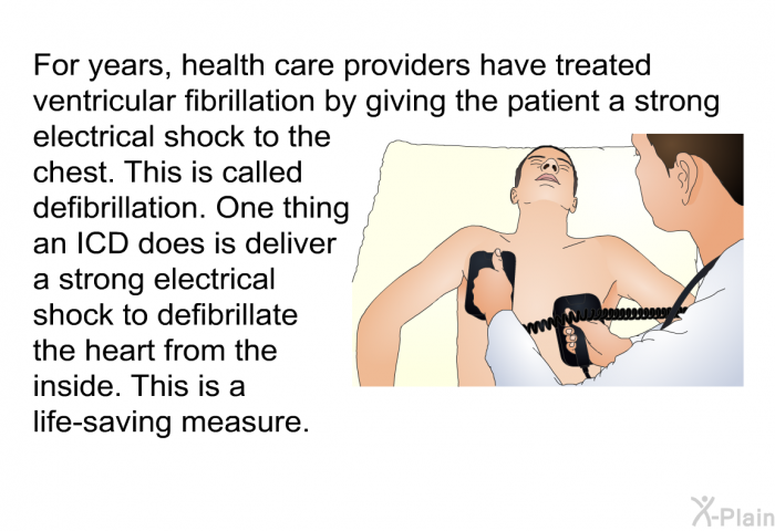 For years, health care providers have treated ventricular fibrillation by giving the patient a strong electrical shock to the chest. This is called defibrillation. One thing an ICD does is deliver a strong electrical shock to defibrillate the heart from the inside. This is a life-saving measure.