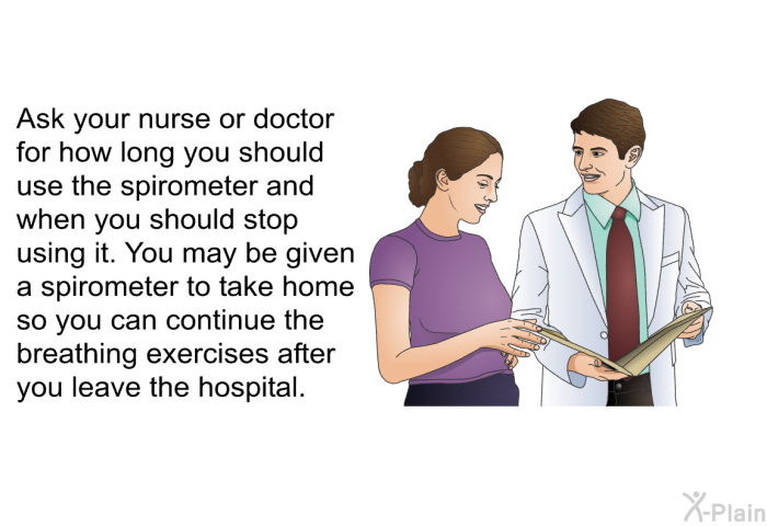 Ask your nurse or doctor for how long you should use the spirometer and when you should stop using it. You may be given a spirometer to take home so you can continue the breathing exercises after you leave the hospital.