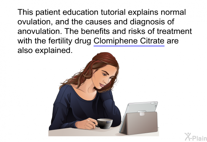 This health information explains normal ovulation, and the causes and diagnosis of anovulation. The benefits and risks of treatment with the fertility drug Clomiphene Citrate are also explained.
