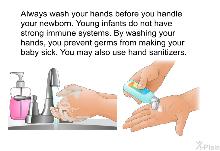 Always wash your hands before you handle your newborn. Young infants do not have strong immune systems. By washing your hands, you prevent germs from making your baby sick. You may also use hand sanitizers.