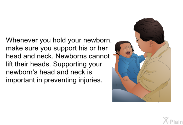 Whenever you hold your newborn, make sure you support his or her head and neck. Newborns cannot lift their heads. Supporting your newborn's head and neck is important in preventing injuries.